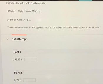 Calculate the value of K, for the reaction
2N₂(g) + O₂(g) 2N₂O(g)
at 298.15 K and 1473 K.
Thermodynamic data for N₂O(g) are: AH = 82.05 kJ/mol; Sº = 219.9 J/mol -K; AG% = 104.2 kJ/mol.
1st attempt
Part 1
2
298.15 K
Part 2
1473 K