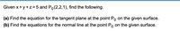 Given x+ y+z=5 and Po(2,2,1), find the following.
(a) Find the equation for the tangent plane at the point Po on the given surface.
(b) Find the equations for the normal line at the point Po on the given surface.
