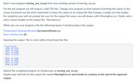 Start a new program moving_ave_csv.py from your working version of moving_ave.py.
For the last program we will output a valid CSV file. Change your program so that instead of printing the values to the
screen (comment out the print statement) it writes the values to an output file that includes a simple one line header.
For simplicity your will not prompt the user for the output file name, you will always call it MovingAve.csv. Finally, add a
short column header to the output file: "Year,Value\n".
When you run your program with the following inputs it should produce this output:
Temperature anomaly filename:SacramentoTemps.csv
Enter window size:60
Opening the output file in a text editor should look like this:
Year, Value
1940, -0.2331
1941, -0.2169
1942, -0.2150
1943,-0.2228
1955,-Ø.1580
1956,-0.1420
1957, -0.1101
1958, -0.1017
Submit the completed program to Gradescope as moving_ave_csv.py
Gradescope will look for the output file named MovingAve.csv and include its contents at the end of the expected
output.
