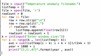 file = input ("Temperature anomaly filename:")
listTemp = []
file = open(file,
rowCount = 0
%3D
for row in file:
row = row.strip("\n")
row = row.split(",")
if rowCount !=0:
%3D
listTemp.append (float(row [1]))
rowCount = rowCount + 1
k = int (input ("Enter window size:"))
for i in range (k , len(listTemp)- k):
ave = sum(listTemp [i - k: i + k + 1])/(2*k + 1)
year = 1880 + i
print ("{},{:.4f}".format(year , ave))
