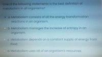 One of the following statements is the best definition of
metabolism in all organisms?
Oa. Metabolism consists of all the energy transformation
reactions in an organism.
Ob. Metabolism manages the increase of entropy in an
organism.
OC. Metabolism depends on a constant supply of energy from
food.
Od. Metabolism uses all of an organism's resources.
