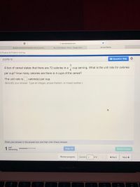 A savvasrealize.com
Recipes Interactive Notebook-Intro to Culinar.
Pg. 43 Workbook / Africa - Google Docs
Savvas Realize
ol: Practice & Problem Solving
2.2.PS-12
E Question Help
3
A box of cereal states that there are 72 calories in a
-cup serving. What is the unit rate for calories
4
per cup? How many calories are there in 4 cups of the cereal?
The unit rate is calorie(s) per cup.
(Simplify your answer. Type an integer, proper fraction, or mixed number.)
Enter your answer in the answer box and then click Check Answer.
part
remaining
Clear All
Check Answer
Review progress
Question 2
of 8
+ Back
Next >
MacBook PrO
F10
