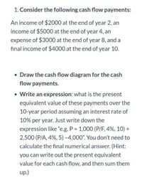 1. Consider the following cash flow payments:
An income of $2000 at the end of year 2, an
income of $5000 at the end of year 4, an
expense of $3000 at the end of year 8, and a
final income of $4000 at the end of year 10.
• Draw the cash flow diagram for the cash
flow payments.
• Write an expression: what is the present
equivalent value of these payments over the
10-year period assuming an interest rate of
10% per year.. Just write down the
expression like "e.g. P = 1,000 (P/F, 4%, 10) +
2,500 (P/A, 4%, 5) -4,000". You don't need to
calculate the final numerical answer. (Hint:
you can write out the present equivalent
value for each cash flow, and then sum them
up.)
