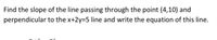 Find the slope of the line passing through the point (4,10) and
perpendicular to the x+2y=5 line and write the equation of this line.
