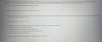 Richard has just been given a 4-question multiple-choice quiz in his history class. Each question has five answers, of which only one is correct. Since Richard has not attended class recently, he
doesn't know any of the answers. Assuming that Richard guesses on all four questions, find the indicated probabilities. (Round your answers to three decimal places.)
(a) What is the probability that he will answer all questions correctly?
(b) What is the probability that he will answer all questions incorrectly?
(c) What is the probability that he will answer at least one of the questions correctly? Compute this probability two ways. First, use the rule for mutually exclusive events and the probabilities shown
in the binomial probability distribution table.
Then use the fact that P(r ≥ 1) = 1 - P(r = 0).
Compare the two results. Should they be equal? Are they equal? If not, how do you account for the difference?
O They should be equal, but differ substantially.
O They should be equal, but may not be due to table error.
O They should be equal, but may differ slightly due to rounding error.
O They should not be equal, but are equal.
(d) What is the probability that Richard will answer at least half the questions correctly?