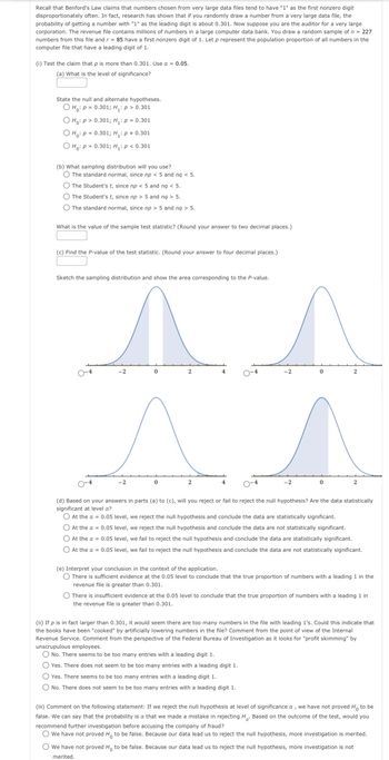 Recall that Benford's Law claims that numbers chosen from very large data files tend to have "1" as the first nonzero digit
disproportionately often. In fact, research has shown that if you randomly draw a number from a very large data file, the
probability of getting a number with "1" as the leading digit is about 0.301. Now suppose you are the auditor for a very large
corporation. The revenue file contains millions of numbers in a large computer data bank. You draw a random sample of n = 227
numbers from this file and r = 85 have a first nonzero digit of 1. Let p represent the population proportion of all numbers in the
computer file that have a leading digit of 1.
(i) Test the claim that p is more than 0.301. Use α = 0.05.
(a) What is the level of significance?
State the null and alternate hypotheses.
Ho: P = 0.301; H₁: p > 0.301
O Ho: P> 0.301; H₁: p = 0.301
O Ho: P= 0.301; H₁: p = 0.301
O Ho: p = 0.301; H₂: p < 0.301
(b) What sampling distribution will you use?
The standard normal, since np < 5 and nq < 5.
The Student's t, since np < 5 and nq < 5.
The Student's t, since np > 5 and nq > 5.
The standard normal, since np > 5 and nq > 5.
What is the value of the sample test statistic? (Round your answer to two decimal places.)
(c) Find the P-value of the test statistic. (Round your answer to four decimal places.)
Sketch the sampling distribution and show the area corresponding to the P-value.
-2
-2
0
2
2
4
4
-2
-2
0
0
2
2
(d) Based on your answers in parts (a) to (c), will you reject or fail to reject the null hypothesis? Are the data statistically
significant at level a?
O At the α = 0.05 level, we reject the null hypothesis and conclude the data are statistically significant.
O At the α = 0.05 level, we reject the null hypothesis and conclude the data are not statistically significant.
O At the α = 0.05 level, we fail to reject the null hypothesis and conclude the data are statistically significant.
O At the x = 0.05 level, we fail to reject the null hypothesis and conclude the data are not statistically significant.
(e) Interpret your conclusion in the context of the application.
O There is sufficient evidence at the 0.05 level to conclude that the true proportion of numbers with a leading 1 in the
revenue file is greater than 0.301.
There is insufficient evidence at the 0.05 level to conclude that the true proportion of numbers with a leading 1 in
the revenue file is greater than 0.301.
(ii) If p is in fact larger than 0.301, it would seem there are too many numbers in the file with leading 1's. Could this indicate that
the books have been "cooked" by artificially lowering numbers in the file? Comment from the point of view of the Internal
Revenue Service. Comment from the perspective of the Federal Bureau of Investigation as it looks for "profit skimming" by
unscrupulous employees.
No. There seems to be too many entries with a leading digit 1.
Yes. There does not seem to be too many entries with a leading digit 1.
O Yes. There seems to be too many entries with a leading digit 1.
O No. There does not seem to be too many entries with a leading digit 1.
(iii) Comment on the following statement: If we reject the null hypothesis at level of significance &, we have not proved Ho to be
false. We can say that the probability is a that we made a mistake in rejecting H. Based on the outcome of the test, would you
recommend further investigation before accusing the company of fraud?
We have not proved Ho to be false. Because our data lead us to reject the null hypothesis, more investigation is merited.
We have not proved Ho to be false. Because our data lead us to reject the null hypothesis, more investigation is not
merited.