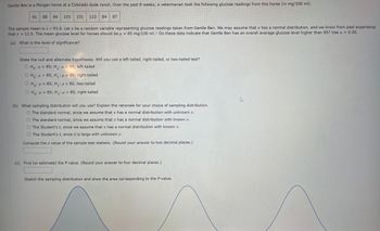 Gentle Ben is a Morgan horse at a Colorado dude ranch. Over the past 8 weeks, a veterinarian took the following glucose readings from this horse (in mg/100 ml).
91 88 84 105 101 110 84 87
The sample mean is x≈ 93.8. Let x be a random variable representing glucose readings taken from Gentle Ben. We may assume that x has a normal distribution, and we know from past experience
that o = 12.5. The mean glucose level for horses should be μ 85 mg/100 ml. Do these data indicate that Gentle Ben has an overall average glucose level higher than 85? Use a = 0.05.
=
(a) What is the level of significance?
State the null and alternate hypotheses. Will you use a left-tailed, right-tailed, or two-tailed test?
OH₁: μ = 85; H₁: μ< 85; left-tailed
O Ho: >85; H₁: μ = 85; right-tailed
O Ho: μ = 85; H₁: μ #85; two-tailed
OH₁: μ = 85; H₁: μ>85; right-tailed
(b) What sampling distribution will you use? Explain the rationale for your choice of sampling distribution.
O The standard normal, since we assume that x has a normal distribution with unknown o.
O The standard normal, since we assume that x has a normal distribution with known σ.
O The Student's t, since we assume that x has a normal distribution with known o.
O The Student's t, since n is large with unknown o.
Compute the z value of the sample test statistic. (Round your answer to two decimal places.)
(c) Find (or estimate) the P-value. (Round your answer to four decimal places.)
Sketch the sampling distribution and show the area corresponding to the P-value.
4