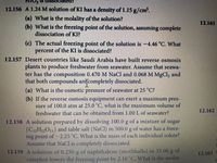 o is disSsOciatedr
12.156 A 1.24 M solution of KI has a density of 1.15 g/cm.
(a) What is the molality of the solution?
(b) What is the freezing point of the solution, assuming complete
dissociation of KI?
12.161
() The actual freezing point of the solution is -4.46 °C. What
percent of the KI is dissociated?
12.157 Desert countries like Saudi Arabia have built reverse osmosis
plants to produce freshwater from seawater. Assume that seawa-
ter has the composition 0.470M NaCl and 0.068 M MgCl, and
that both compounds areſcompletely dissociated.
(a) What is the osmotic pressure of seawater at 25 C?
(b) If the reverse osmosis equipment can exert a maximum pres-
sure of 100.0 atm at 25.0 "C, what is the maximum volume of
freshwater that can be obtained from 1.00 L of seawater?
12.162
12.158 A solution prepared by dissolving 100.0 g of a mixture of sugar
(C,H,,O,,) and table salt (NaCl) in 500.0 g of water has a Ireez-
ing point of - 2.25 C. What is the mass of cach indrvidual solute?
Assume that NaCl is completely dissociated.
12.159 A solutuon of 0.250 g ol naphthalene (mothballs) in 5.00 g of
camphor lowers the freezing point by 2 10 GWhat is the molar
12.163
