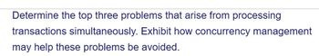 Determine the top three problems that arise from processing
transactions simultaneously. Exhibit how concurrency management
may help these problems be avoided.