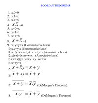 BOOLEAN THEOREMS
1. x.0=0
2. x.1=x
3. Х.X-X
4. Х.X -0
5. х+0-х
6. x+1=1
7. х+x-х
8. x+x =1
9. x+y=y+x (Commutative laws)
10.x.y=y.x (Commutative laws)
11.x+(y+z)=(x+y)+z=x+y+z (Associative laws)
12.x(yz)=(xy)z=xyx (Associative laws)
13.(w+x)(y+z)=wy+xy+wz+xz
14.x+xy=x
15. *+ xy = x + y
16. * + xy = x + y
x+ y = x.y
17.
(DeMorgan's Theorem)
18. x.y =x +y (DeMorgan's Theorem)
