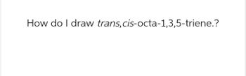 How do I draw trans, cis-octa-1,3,5-triene.?