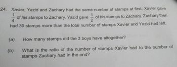 1
1
24. Xavier, Yazid and Zachary had the same number of stamps at first. Xavier gave
of his stamps to Zachary. Yazid gave of his stamps to Zachary. Zachary then
had 30 stamps more than the total number of stamps Xavier and Yazid had left.
4
2
(a)
(b)
How many stamps did the 3 boys have altogether?
What is the ratio of the number of stamps Xavier had to the number of
stamps Zachary had in the end?