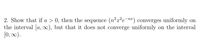 2. Show that if a > 0, then the sequence (n²x²e¬na) converges uniformly on
the interval [a, ∞), but that it does not converge uniformly on the interval
[0, 0).
-nx
