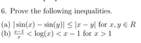 6. Prove the following inequalities.
(a) |sin(x) – sin(y)| < |x – y| for x, y E R
(b)
-
-
x-1
< log(x) < x – 1 for x > 1
-
