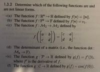 1.3.2 Determine which of the following functions are and
are not linear forms.
*(a) The function f : R" → R defined by f(v) = ||v||.
(b) The function f: F"F defined by f(v) =v1.
%3D
*(c) The function f: M2 M2 defined by
chip
f
b.
a]
%3D
d
[d
b.
C
(d) The determinant of a matrix (i.e., the function det:
Mn →F).
*(e) The function g : P → R defined by g(f)= f'(3),
where f' is the derivative of f.
(f) The functiong:C → R defined by g(f) = cos(f(0)).
