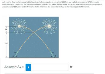 A fireworks show is choreographed to have two shells cross paths at a height of 138 feet and explode at an apex of 175 feet under
normal weather conditions. The shells have a launch angle = 61° above the horizontal. If a strong wind induces a constant rightward
acceleration of 16 ft/sec² for the fireworks shells, determine the horizontal shift Ax of the crossing point of the shells.
37'
138'
Vo
A/0
Answer: Ax=
Mi
Vo
B
ft