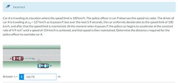 Incorrect
Car A is traveling at a location where the speed limit is 100 km/h. The police officer in car P observes this speed via radar. The driver of
car A is traveling at VA = 127 km/h as it passes P, but over the next 5.9 seconds, the car uniformly decelerates to the speed limit of 100
km/h, and after that the speed limit is maintained. At the moment when A passes P, the police car begins to accelerate at the constant
rate of 4.9 m/s² until a speed of 154 km/h is achieved, and that speed is then maintained. Determine the distance s required for the
police officer to overtake car A.
A
Answer: s=
-DA
186.73
P
m