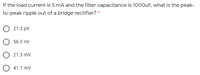 If the load current is 5 mA and the filter capacitance is 1000uF, what is the peak-
to-peak ripple out of a bridge rectifier? *
21.3 pv
56.3 nV
O 21.3 mv
O 41.7 mv
