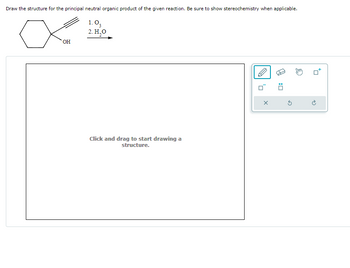 Draw the structure for the principal neutral organic product of the given reaction. Be sure to show stereochemistry when applicable.
1.03
2. H₂O
OH
Click and drag to start drawing a
structure.
X
0: