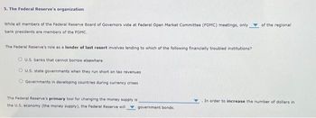 5. The Federal Reserve's organization
While all members of the Federal Reserve Board of Governors vote at Federal Open Market Committee (FOMC) meetings, only
bank presidents are members of the FOMC.
The Federal Reserve's role as a lender of last resort involves lending to which of the following financially troubled institutions?
OU.S. banks that cannot borrow elsewhere
OU.S. state governments when they run short on tax revenues
Governments in developing countries during currency crises
The Federal Reserve's primary tool for changing the money supply is
the U.S. economy (the money supply), the Federal Reserve will government bonds.
of the regional
In order to increase the number of dollars in