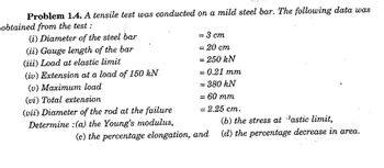 Problem 1.4. A tensile test was conducted on a mild steel bar. The following data was
obtained from the test :
(i) Diameter of the steel bar
(ii) Gauge length of the bar
(iii) Load at elastic limit
(iv) Extension at a load of 150 kN.
(v) Maximum load
(vi) Total extension
(vii) Diameter of the rod at the failure
Determine : (a) the Young's modulus,
= 3 cm
= 20 cm
= 250 kN
= 0.21 mm
= 380 kN
= 60 mm
- 2.25 cm.
(c) the percentage elongation, and
(b) the stress at lastic limit,
(d) the percentage decrease in area.