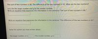 The sum of two numbers is 80. The difference of the two numbers is 42. What are the two numbers?
Let z be the larger number and y be the smaller number.
Write an equation that expresses the information in the sentence "The sum of two numbers is 80."
Write an equation that expresses the information In the sentence "The difference of the two numbers is 42."
Solve the system you have written above.
The larger number, a is
The smaller number, y is
