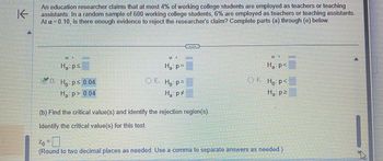 K
An education researcher claims that at most 4% of working college students are employed as teachers or teaching
assistants. In a random sample of 600 working college students, 6% are employed as teachers or teaching assistants.
At a 0.10, is there enough evidence to reject the researcher's claim? Complete parts (a) through (e) below.
H₂: ps
D. Ho: p≤ 0.04
H₂:p> 0.04
VD.
H₂: p=
OE. Ho: p=
H₂: p‡
H₁: p<
OF. Ho: P<
H₁: p²
(b) Find the critical value(s) and identify the rejection region(s).
Identify the critical value(s) for this test.
2₁ = 0
Zo
(Round to two decimal places as needed. Use a comma to separate answers as needed.)
4