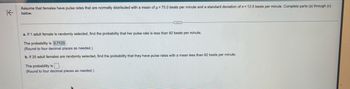 K
Assume that females have pulse rates that are normally distributed with a mean of µ = 75.0 beats per minute and a standard deviation of a = 12.5 beats per minute. Complete parts (a) through (c)
below.
a. If 1 adult female is randomly selected, find the probability that her pulse rate is less than 82 beats per minute.
The probability is 0.7123.
(Round to four decimal places as needed.)
b. If 25 adult females are randomly selected, find the probability that they have pulse rates with a mean less than 82 beats per minute.
The probability is.
(Round to four decimal places as needed.).