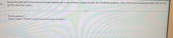 K
Assume that adults have IQ scores that are normally distributed with a mean of 99 and a standard deviation 19.3. Find the first quartile Q₁, which is the IQ score separating the bottom 25% from the
top 75%. (Hint: Draw a graph.)
The first quartile is.
(Type an integer or decimal rounded to one decimal place as needed.)