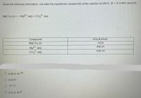 Given the following information, calculate the equilibrium constant (K) of the reaction at 298 K. (R = 8.31447 J/mol K).
M9CO3 (s) <->
Mg2+ (aq) + CO32- (aq)
AGf (kJ/mol)
Compound
M9CO3 (s)
Mg²* (aq)
co3?- (aq)
-1028
456.01
-528.10
O 4.06 X 10-10
O 0.0177
O -17.71
O 2.03 X 10-8
