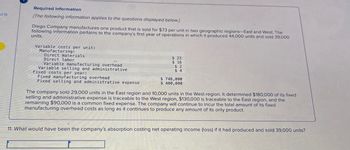 of 15
I
Required information
[The following information applies to the questions displayed below.]
Diego Company manufactures one product that is sold for $73 per unit in two geographic regions-East and West. The
following information pertains to the company's first year of operations in which it produced 44,000 units and sold 39,000
units.
Variable costs per unit:
Manufacturing:
Direct materials
Direct labor
Variable manufacturing overhead
Variable selling and administrative
Fixed costs per year:
Fixed manufacturing overhead
Fixed selling and administrative expense
$ 23
$ 16
$2
$4
$ 748,000
$ 400,000
The company sold 29,000 units in the East region and 10,000 units in the West region. It determined $180,000 of its fixed
selling and administrative expense is traceable to the West region, $130,000 is traceable to the East region, and the
remaining $90,000 is a common fixed expense. The company will continue to incur the total amount of its fixed
manufacturing overhead costs as long as it continues to produce any amount of its only product.
11. What would have been the company's absorption costing net operating income (loss) if it had produced and sold 39,000 units?