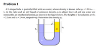 Problem 1
A U-shaped tube is partially filled with sea water, whose density is known to be p1 = 1.024cm-
83. At the right end, an oily liquid of unknown density p2 is added. Since oil and sea water are
immiscible, an interface is formed, as shown in the figure below. The heights of the columns are hi
= 2.1cm and h2 = 2.4cm, respectively. Determine the density p2.
hi
h2
p2
