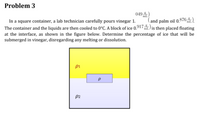 Problem 3
049)
and palm oil 0.876).
mL
In a square container, a lab technician carefully pours vinegar 1.
The container and the liquids are then cooled to 0°C. A block of ice 0.917ML) is then placed floating
at the interface, as shown in the figure below. Determine the percentage of ice that will be
submerged in vinegar, disregarding any melting or dissolution.
pi
P2
