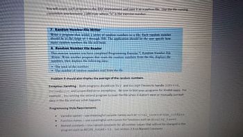 ### Programming Exercises

#### 7. Random Number File Writer
Create a program that writes a series of random numbers to a file. Each number should range from 1 to 500. The program should allow the user to specify how many random numbers the file will contain.

#### 8. Random Number File Reader
This exercise requires the completion of Exercise 7. It involves writing a program that reads random numbers from the file, displaying:
- The total of the numbers.
- The number of random numbers read from the file.

Additionally, Problem 8 should calculate and display the average of the random numbers.

### Exception Handling
Both programs must incorporate `try` and `except` clauses to handle `IOError`, `ValueError`, and other unspecified error exceptions. Test your programs for invalid scenarios, such as reading a non-existent file or corrupted data.

### Programming Style Requirements
- **Variable Names**: Use descriptive names, e.g., `total_sales` instead of `num_cookies`.
- **Function Names**: Use meaningful verbs, e.g., `display_taxes`.
- **Named Constants**: Include constants for unchangeable values, e.g., `RECIPE_SUGAR = 1.5`.