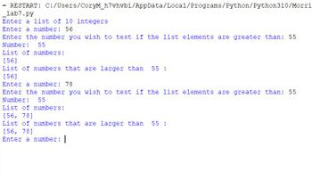 = RESTART: C:/Users/CoryM_h7vhvbi/AppData/Local/Programs/Python/Python310/Morri
lab7.py
Enter a list of 10 integers
Enter a number: 56
Enter the number you wish to test if the list elements are greater than: 55
Number:
55
List of numbers:
[56]
List of numbers that are larger than
[56]
Enter a number: 78
Enter the number you wish to test if the list elements are greater than: 55
Number: 55
List of numbers:
[56, 78]
List of numbers that are larger than 55 :
[56, 78]
Enter a number: |
55: