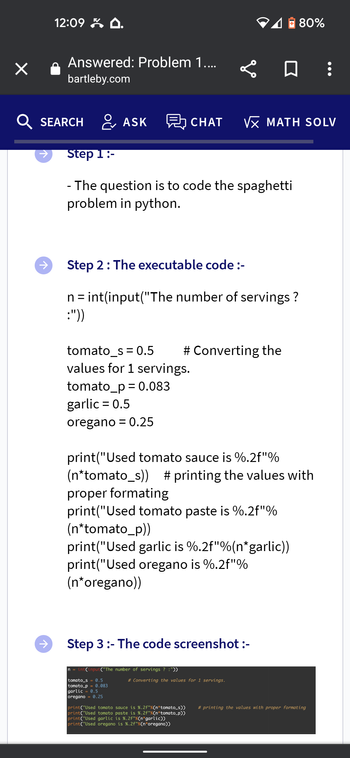 ×
12:09.
↑
Answered: Problem 1....
bartleby.com
SEARCH ASK CHAT VX MATH SOLV
Step 1:-
- The question is to code the spaghetti
problem in python.
Step 2: The executable code :-
n = int(input("The number of servings?
:"))
tomato_s = 0.5
values for 1 servings.
tomato_p= 0.083
garlic = 0.5
oregano = 0.25
✅0:
# Converting the
print("Used tomato sauce is %.2f"%
(n*tomato_s)) # printing the values with
proper formating
print("Used tomato paste is %.2f"%
(n*tomato_p))
print("Used garlic is %.2f"%(n*garlic))
print("Used oregano is %.2f"%
(n*oregano))
n = int(input("The number of servings? :"))
tomato_s = 0.5
tomato_p= 0.083
Step 3:- The code screenshot :-
garlic 0.5
oregano 0.25
80%
# Converting the values for 1 servings.
print("Used tomato sauce is %.2f"%(n*tomato_s))
print("Used tomato paste is %.2f"% (n tomato_p))
print("Used garlic is %.2f"% (n*garlic))
print("Used oregano is %.2f"%(n*oregano))
#printing the values with proper formating