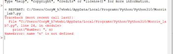 Type "help", "copyright", "credits" or "license ()" for more information.
= RESTART: C:/Users/CoryM_h7vhvbi/AppData/Local/Programs/Python/Python310/Morris
lab7.py
Traceback (most recent call last):
File "C:/Users/CoryM_h7vhvbi/AppData/Local/Programs/Python/Python310/Morris_la
b7.py", line 24, in <module>
print ("Number: ", n)
NameError: name 'n' is not defined
-> |