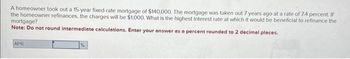 A homeowner took out a 15-year fixed-rate mortgage of $140,000. The mortgage was taken out 7 years ago at a rate of 7.4 percent. If
the homeowner refinances, the charges will be $1,000. What is the highest interest rate at which it would be beneficial to refinance the
mortgage?
Note: Do not round intermediate calculations. Enter your answer as a percent rounded to 2 decimal places.
APR
%