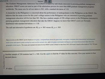 The Graduate Management Admission Test (GMAT) is taken by individuals interested in pursuing graduate management education. GMAT scores are used as part of the admissions process for more than 6000 graduate management programs worldwide. The mean score for all test takers is 563, with a standard deviation of 118.

A researcher in the Philippines is concerned about the performance of undergraduates in the Philippines on the GMAT. She believes that the mean scores for this year's college seniors in the Philippines who are interested in pursuing graduate management education will be less than 563. She has a random sample of 250 college seniors in the Philippines interested in pursuing graduate management education that take the GMAT. Suppose we know that GMAT scores are Normally distributed with standard deviation \( \sigma = 118 \).

The null and alternative hypotheses are \( H_0: \mu = 563 \) versus \( H_a: \mu < 563 \).

---

Another sample of 250 students had \( \bar{x} = 540 \). Use the applet to find the \( P \)-value for this outcome. Give your answer to four decimal places.

\( P\)-value: `_______`

---

For more detailed information about GMAT scores, you can visit the following links:

- [www.gmac.com/gmat/learn-about-the-gmat-exam](http://www.gmac.com/gmat/learn-about-the-gmat-exam)
- [www.gmac.com/gmat-other-assessments/accessing-gmat-exam-scores-and-reports/](http://www.gmac.com/gmat-other-assessments/accessing-gmat-exam-scores-and-reports/)
- [www.gmac.com/market-intelligence-and-research/assessment-data/](http://www.gmac.com/market-intelligence-and-research/assessment-data/)
- [www.gmac.com/geographic-trend-reports](http://www.gmac.com/geographic-trend-reports)

The mean and standard deviation for the GMAT scores is based on data from 2015–2018 and is based on the results of 739,752 tests.