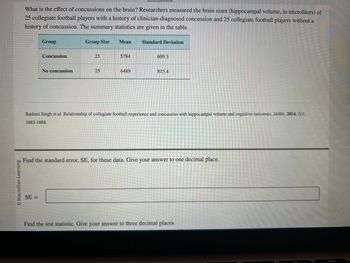 O Macmillan Learning
What is the effect of concussions on the brain? Researchers measured the brain sizes (hippocampal volume, in microliters) of
25 collegiate football players with a history of clinician-diagnosed concussion and 25 collegiate football players without a
history of concussion. The summary statistics are given in the table.
Group
Concussion
SE=
No concussion
Group Size
25
25
Mean Standard Deviation
5784
6489
609.3
815.4
Rashmi Singh et al. Relationship of collegiate football experience and concussion with hippocampal volume and cognitive outcomes. JAMA. 2014, 311,
1883-1888.
Find the standard error, SE, for these data. Give your answer to one decimal place.
Find the test statistic. Give your answer to three decimal places.