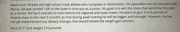 ויויוי
Devin is an 18-year-old high school track athlete who competes in field events. His specialties are the shot put and
discus. He was ranked 12th in the state in shot put as a junior. His goal is to win the state championship this year
as a senior. He has 6 months to train before the regional and state meets. He plans to gain 5 to 8 pounds of
muscle mass in the next 2 months so that during peak training he will be bigger and stronger. However, he has
not yet implemented any dietary changes that would initiate the weight gain process.
He is 5'11" and weighs 210 pounds.