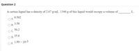 Question 2
A certain liquid has a density of 2.67 g/mL. 1340 g of this liquid would occupy a volume of
0.502
DA.
L.
3.58
В.
50.2
OC.
35.8
O D.
1.99 x 10-3
OE.
