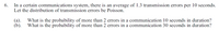 6.
In a certain communications system, there is an average of 1.3 transmission errors per 10 seconds.
Let the distribution of transmission errors be Poisson.
What is the probability of more than 2 errors in a communication 10 seconds in duration?
(а).
What is the probability of more than 2 errors in a communication 30 seconds in duration?
(b).
