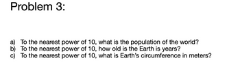 Problem 3:
a) To the nearest power of 10, what is the population of the world?
b) To the nearest power of 10, how old is the Earth is years?
c) To the nearest power of 10, what is Earth's circumference in meters?