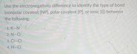 Use the electronegativity
difference to identify the type of bond
(nonpolar covalent [NP], polar covalent [P], or ionic [I]) between
the following:
1. K-N
2. N–O
3. CI-CI
4. H-CI