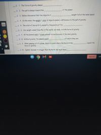 A 1 The force of gravity always
A 2. The pull is always toward the
of the planet.
A 3. Galileo discovered that two objects of
weight fell at the same speed.
A 4. On the moon, the weight / color of objects makes a difference to the pull of gravity.
14
A 5. The orbit of the earth is caused by the gravity of the
A 6. Our weight comes from the of the world, our mass, and the force of gravity.
A 7. All the planets orbit / rotate around the sun because of the sun's gravity.
A 8. Without gravity, the planets would
off where they are.
A 9. When jumping out of a plane, there is a point where the force of the
force of gravity.
equals the
A 10. Jupiter, because it is bigger than the Earth, has much more
Sign out
INT
