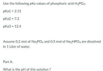 Use the following pKa values of phosphoric acid H3PO4:
pka1 = 2.15
pka2 = 7.2
pka3 = 12.4
Assume 0.2 mol of Na3PO4 and 0.5 mol of Na2HPO4 are dissolved
in 1 Liter of water.
Part A.
What is the pH of this solution ?