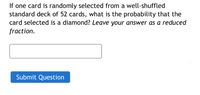 If one card is randomly selected from a well-shuffled
standard deck of 52 cards, what is the probability that the
card selected is a diamond? Leave your answer as a reduced
fraction.
Submit Question
