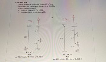 SITUATION A.
Determine the available strength of the
compression members shown. Use AISC to
compute both the ff:
1. design strength for LRFD
2. allowable strength for ASD.
Iex
2010
20 ft
21121
12 ft
8 ft
fim
S 12 x 35
A36
A=10.2 in², rx=4.72 in, ry=0.98 in
b.
Iex
34 ft
777777
nutt
2010
12 ft
12 ft
W
10 ft
4000
fim
MC 8 x 20
A36
A=5.87 in², rx-3.04 in, ry=0.867 in