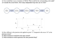 1) You would like to use a resistance of 560 2. What would be the corresponding color-code?
2) Consider the circuit below. How many independent loop rules can we write?
Less than
Less than
20 mA?
Less than
(0.00 A,
10.00 A)
(0.0 mA,
200.0 mA)
(0.00 mA,
20.00 mA)
(0.000 mA,
2.000 mA)
Less than
0.2 mA?
(0.0 μΑ
200.0 HA
0.2 A?
2 mA?
a
g
R
R
3
X
u
с
d.
f
R 2
V
R
4
3) How different is the junction rule applied at point “c" compared to the one at "d" in the
previous circuit?
4) What resistances would drive the same current?
5) What resistances would experience the same potential drop?
LO
